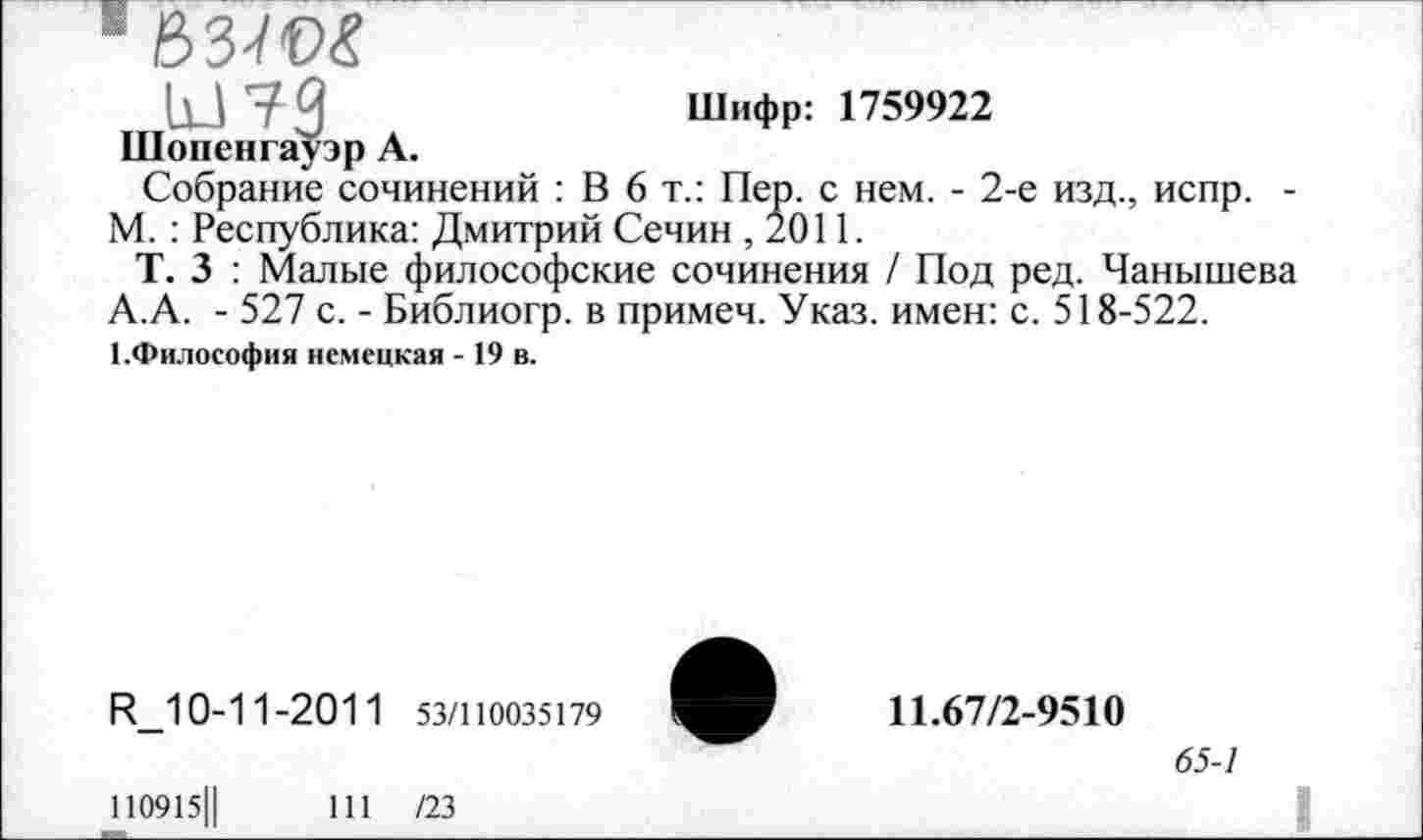 ﻿[13 7 3	Шифр: 1759922
Шопенгауэр А.
Собрание сочинений : В 6 т.: Пер. с нем. - 2-е изд., испр. -М. : Республика: Дмитрий Сечин ,2011.
Т. 3 : Малые философские сочинения / Под ред. Чанышева А.А. - 527 с. - Библиогр. в примеч. Указ, имен: с. 518-522. 1.Философия немецкая -19 в.
И_10-11-2011 53/110035179
110915Ц	111 /23
11.67/2-9510
65-1
I